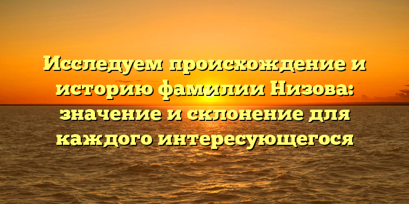 Исследуем происхождение и историю фамилии Низова: значение и склонение для каждого интересующегося