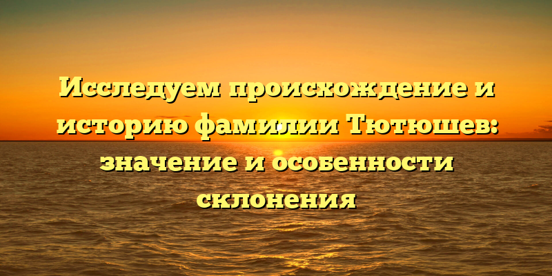 Исследуем происхождение и историю фамилии Тютюшев: значение и особенности склонения