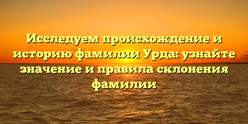 Исследуем происхождение и историю фамилии Урда: узнайте значение и правила склонения фамилии