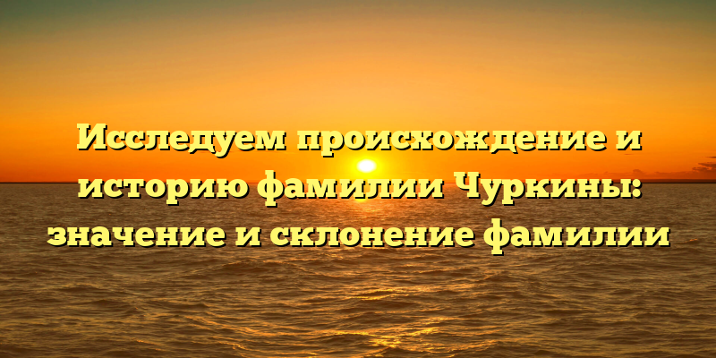 Исследуем происхождение и историю фамилии Чуркины: значение и склонение фамилии