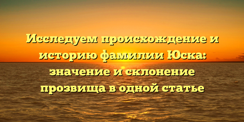 Исследуем происхождение и историю фамилии Юска: значение и склонение прозвища в одной статье
