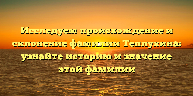 Исследуем происхождение и склонение фамилии Теплухина: узнайте историю и значение этой фамилии