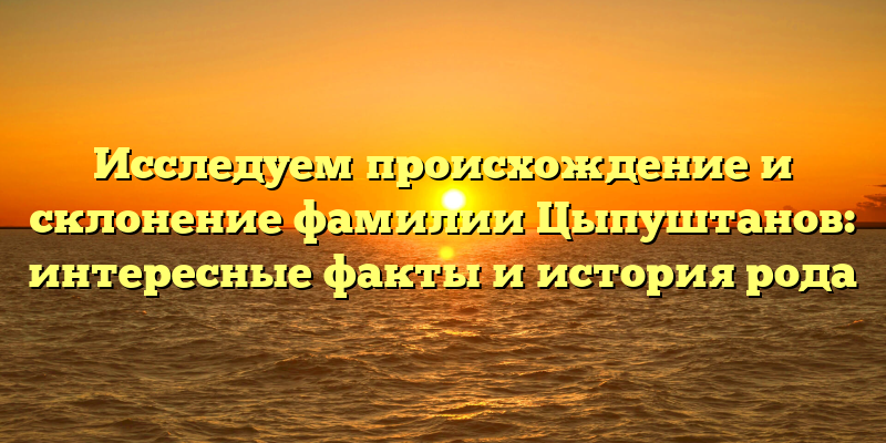 Исследуем происхождение и склонение фамилии Цыпуштанов: интересные факты и история рода
