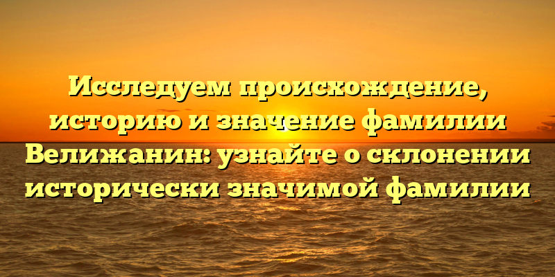 Исследуем происхождение, историю и значение фамилии Велижанин: узнайте о склонении исторически значимой фамилии