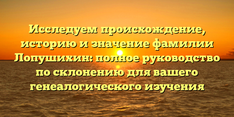 Исследуем происхождение, историю и значение фамилии Лопушихин: полное руководство по склонению для вашего генеалогического изучения