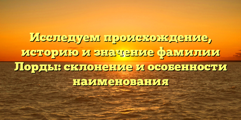 Исследуем происхождение, историю и значение фамилии Лорды: склонение и особенности наименования