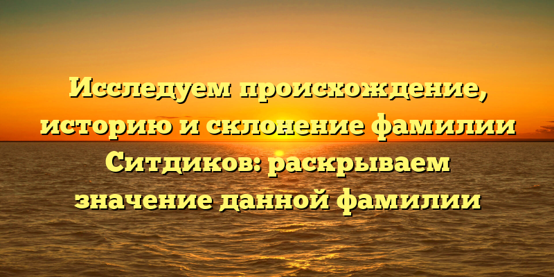 Исследуем происхождение, историю и склонение фамилии Ситдиков: раскрываем значение данной фамилии