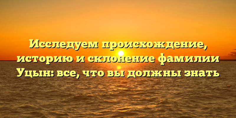Исследуем происхождение, историю и склонение фамилии Уцын: все, что вы должны знать