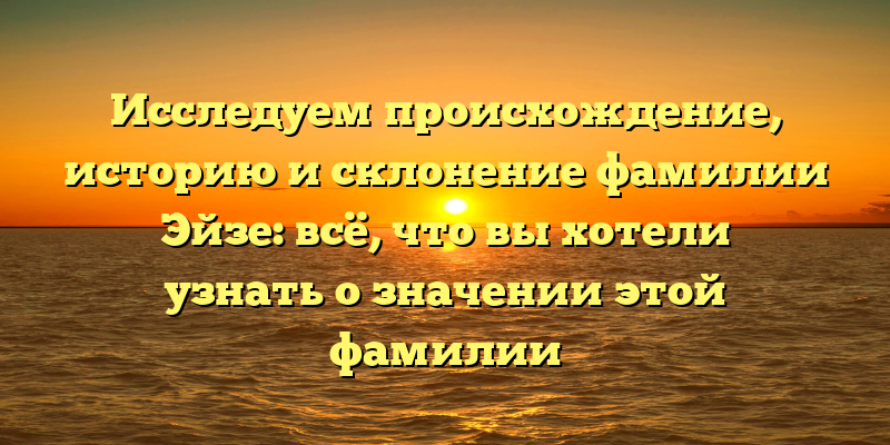 Исследуем происхождение, историю и склонение фамилии Эйзе: всё, что вы хотели узнать о значении этой фамилии