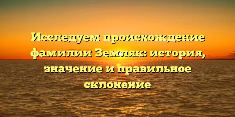 Исследуем происхождение фамилии Земляк: история, значение и правильное склонение