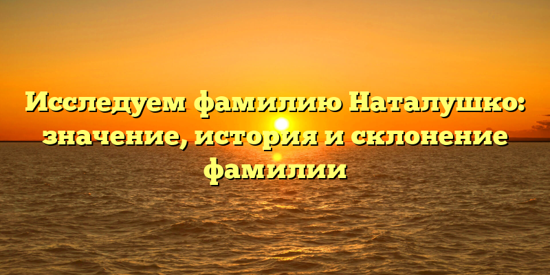 Исследуем фамилию Наталушко: значение, история и склонение фамилии