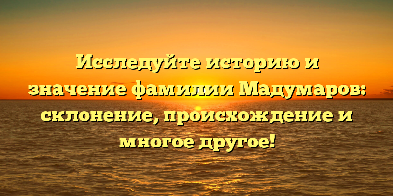 Исследуйте историю и значение фамилии Мадумаров: склонение, происхождение и многое другое!