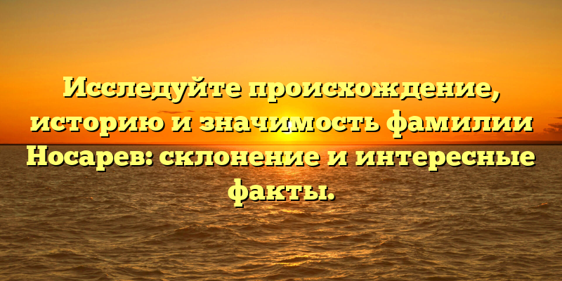 Исследуйте происхождение, историю и значимость фамилии Носарев: склонение и интересные факты.