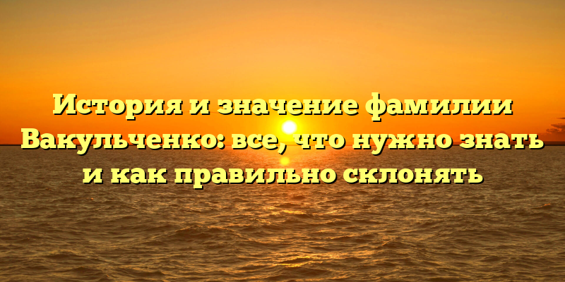 История и значение фамилии Вакульченко: все, что нужно знать и как правильно склонять