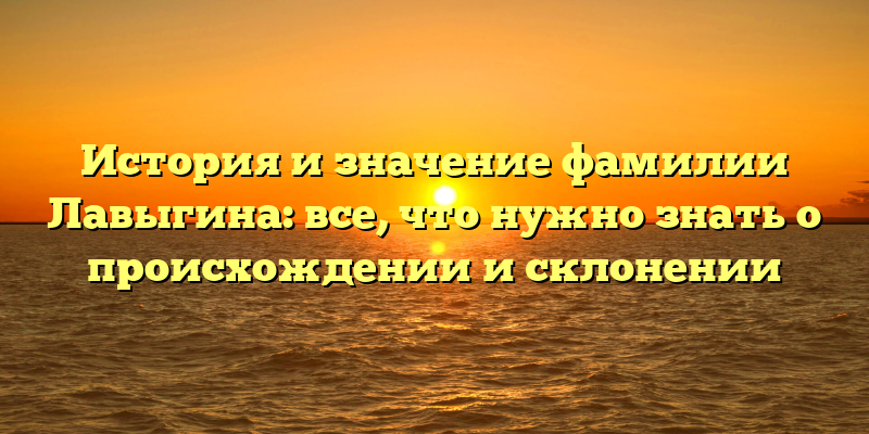 История и значение фамилии Лавыгина: все, что нужно знать о происхождении и склонении