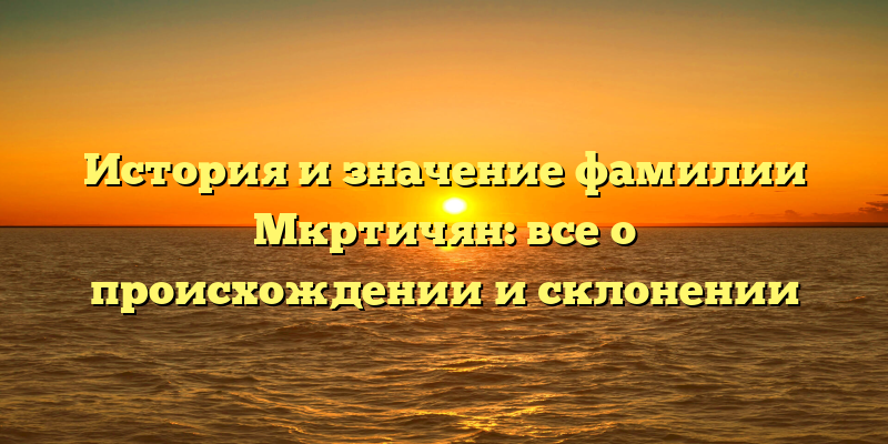 История и значение фамилии Мкртичян: все о происхождении и склонении