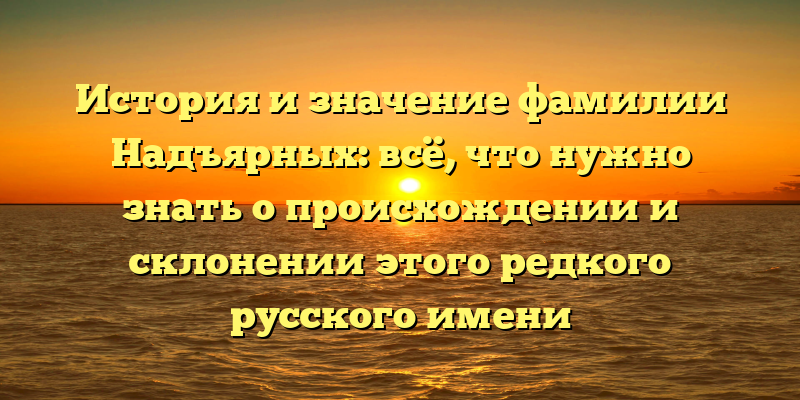 История и значение фамилии Надъярных: всё, что нужно знать о происхождении и склонении этого редкого русского имени