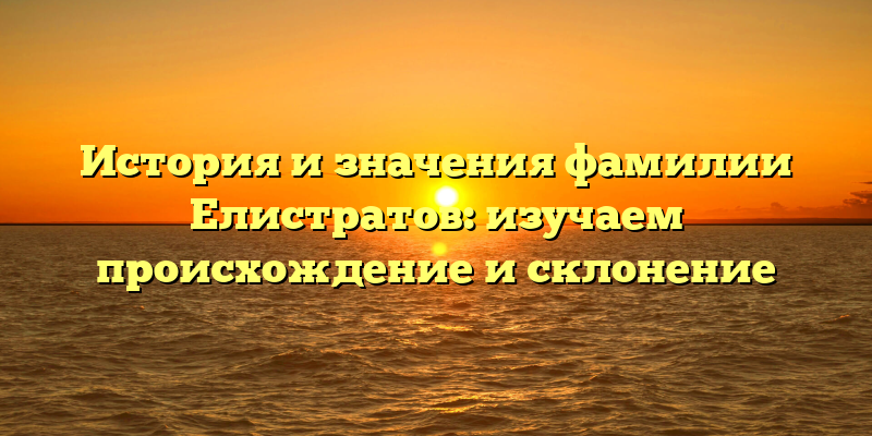 История и значения фамилии Елистратов: изучаем происхождение и склонение