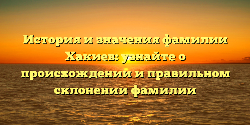 История и значения фамилии Хакиев: узнайте о происхождении и правильном склонении фамилии