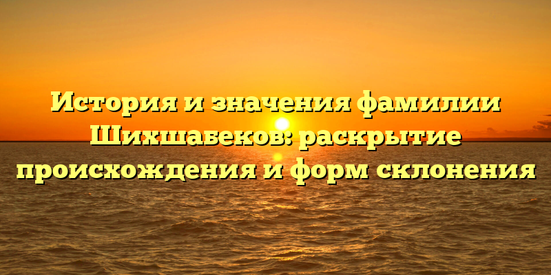 История и значения фамилии Шихшабеков: раскрытие происхождения и форм склонения