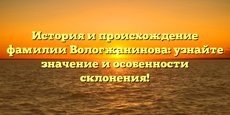 История и происхождение фамилии Вологжанинова: узнайте значение и особенности склонения!