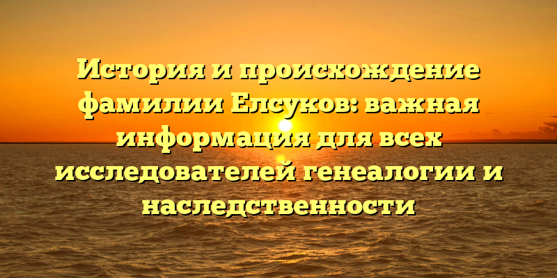 История и происхождение фамилии Елсуков: важная информация для всех исследователей генеалогии и наследственности