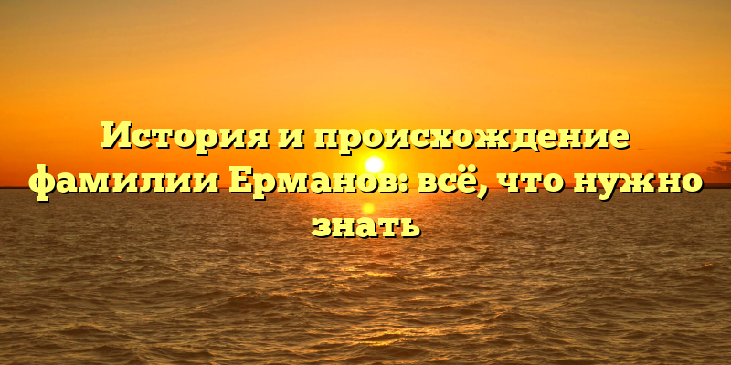 История и происхождение фамилии Ерманов: всё, что нужно знать