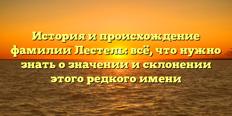История и происхождение фамилии Лестель: всё, что нужно знать о значении и склонении этого редкого имени