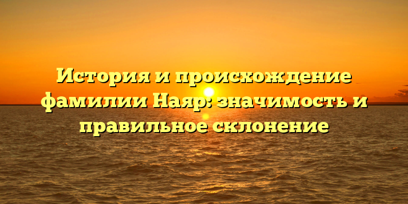 История и происхождение фамилии Наяр: значимость и правильное склонение