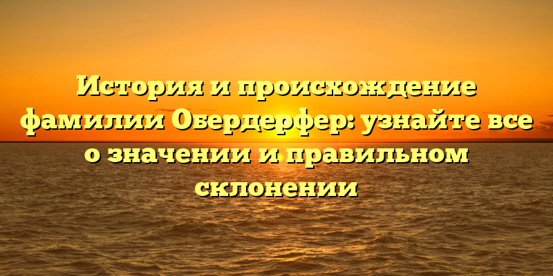 История и происхождение фамилии Обердерфер: узнайте все о значении и правильном склонении