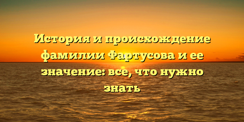 История и происхождение фамилии Фартусова и ее значение: все, что нужно знать