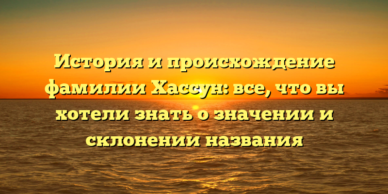 История и происхождение фамилии Хассун: все, что вы хотели знать о значении и склонении названия
