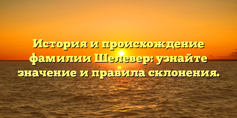 История и происхождение фамилии Шелевер: узнайте значение и правила склонения.