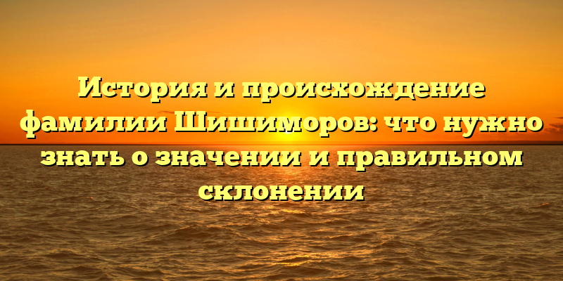 История и происхождение фамилии Шишиморов: что нужно знать о значении и правильном склонении