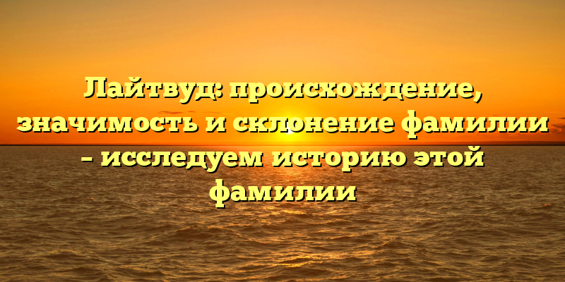Лайтвуд: происхождение, значимость и склонение фамилии – исследуем историю этой фамилии