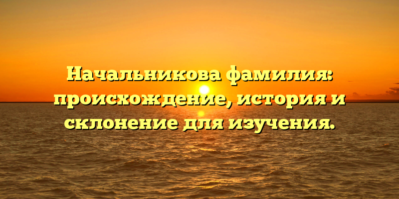Начальникова фамилия: происхождение, история и склонение для изучения.