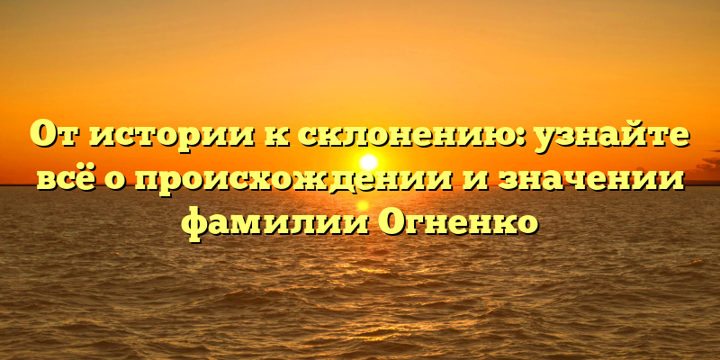 От истории к склонению: узнайте всё о происхождении и значении фамилии Огненко