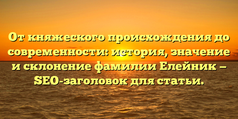 От княжеского происхождения до современности: история, значение и склонение фамилии Елейник — SEO-заголовок для статьи.
