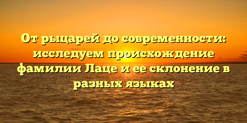 От рыцарей до современности: исследуем происхождение фамилии Лаце и ее склонение в разных языках