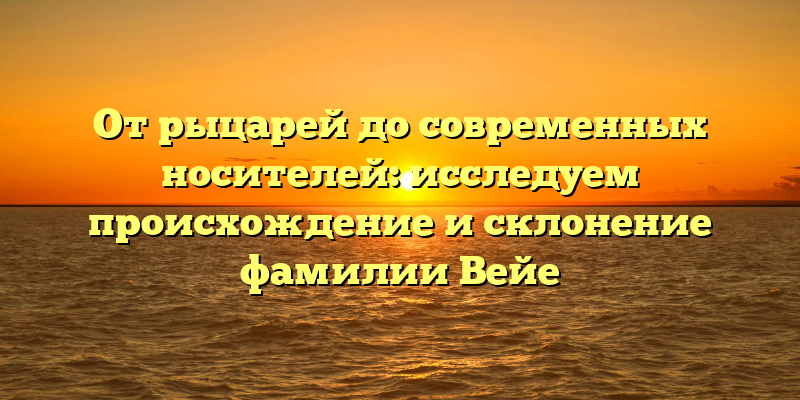 От рыцарей до современных носителей: исследуем происхождение и склонение фамилии Вейе