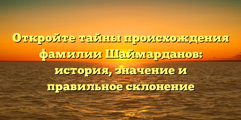 Откройте тайны происхождения фамилии Шаймарданов: история, значение и правильное склонение