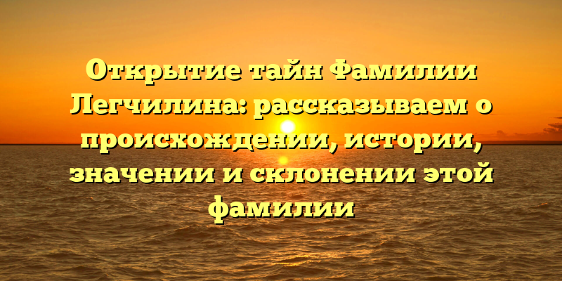 Открытие тайн Фамилии Легчилина: рассказываем о происхождении, истории, значении и склонении этой фамилии
