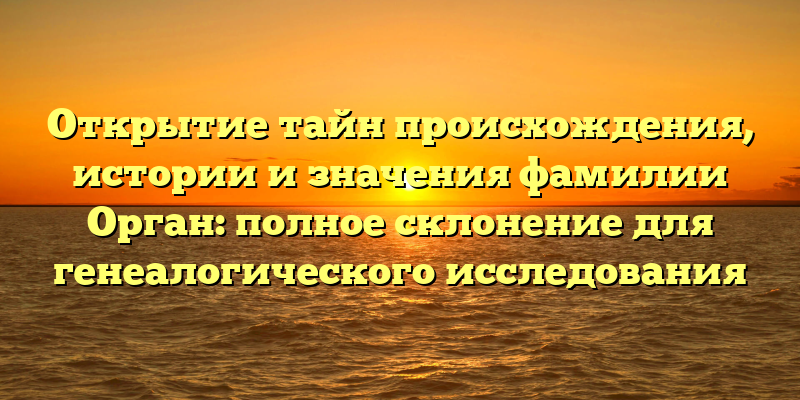 Открытие тайн происхождения, истории и значения фамилии Орган: полное склонение для генеалогического исследования