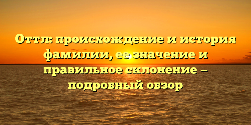 Оттл: происхождение и история фамилии, ее значение и правильное склонение — подробный обзор