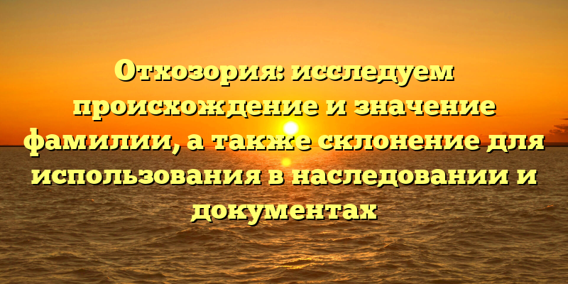 Отхозория: исследуем происхождение и значение фамилии, а также склонение для использования в наследовании и документах