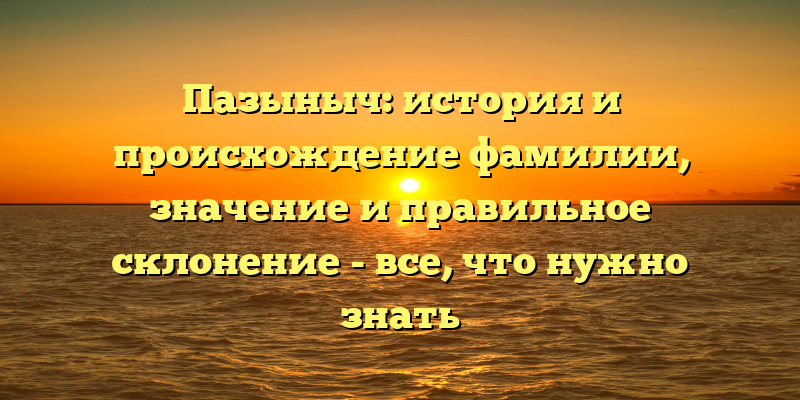 Пазыныч: история и происхождение фамилии, значение и правильное склонение - все, что нужно знать