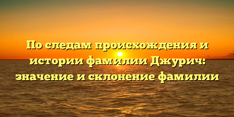 По следам происхождения и истории фамилии Джурич: значение и склонение фамилии