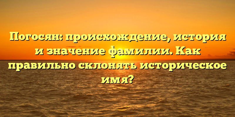 Погосян: происхождение, история и значение фамилии. Как правильно склонять историческое имя?