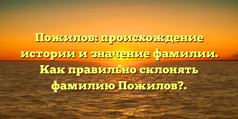 Пожилов: происхождение истории и значение фамилии. Как правильно склонять фамилию Пожилов?.