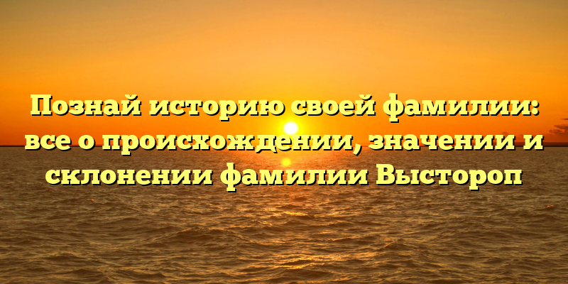 Познай историю своей фамилии: все о происхождении, значении и склонении фамилии Выстороп